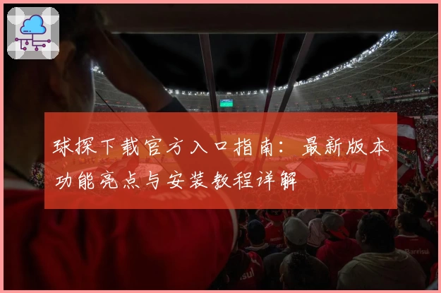 球探下载官方入口指南：最新版本功能亮点与安装教程详解