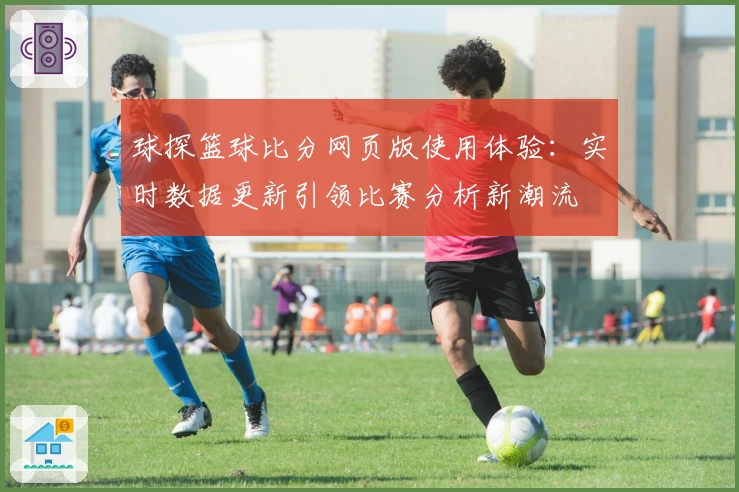 球探篮球比分网页版使用体验：实时数据更新引领比赛分析新潮流