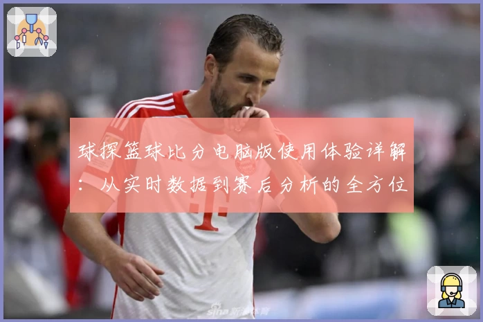 球探篮球比分电脑版使用体验详解：从实时数据到赛后分析的全方位评测