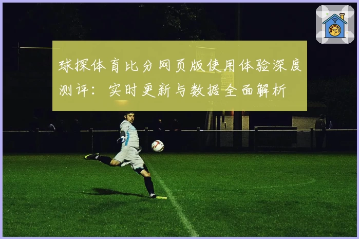 球探体育比分网页版使用体验深度测评：实时更新与数据全面解析