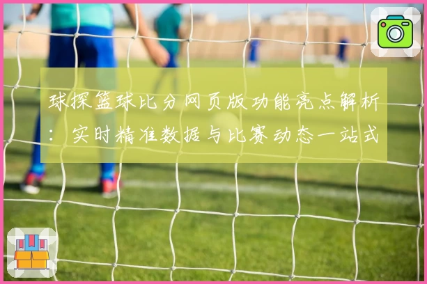 球探篮球比分网页版功能亮点解析：实时精准数据与比赛动态一站式体验