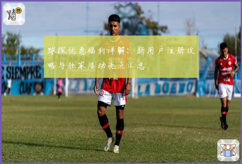 球探优惠福利详解：新用户注册攻略与独家活动亮点汇总