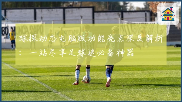 球探动态电脑版功能亮点深度解析：一站尽享足球迷必备神器