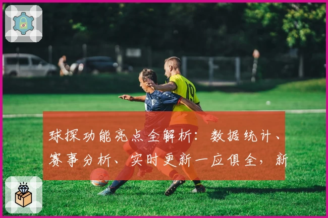 球探功能亮点全解析：数据统计、赛事分析、实时更新一应俱全，新手入门指南必备