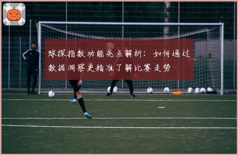 球探指数功能亮点解析：如何通过数据洞察更精准了解比赛走势