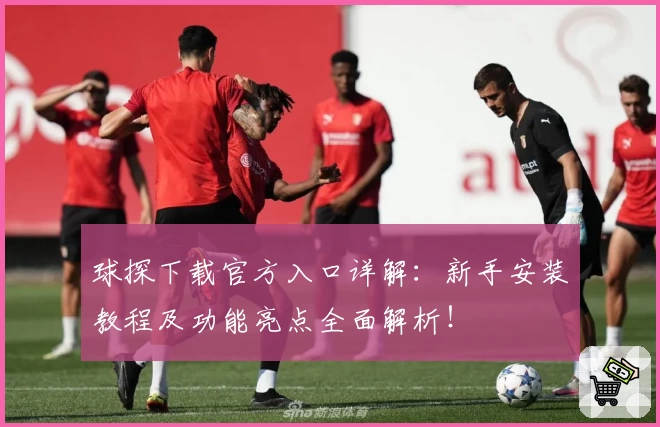 球探下载官方入口详解：新手安装教程及功能亮点全面解析！