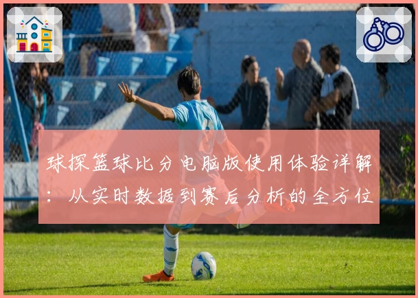 球探篮球比分电脑版使用体验详解:从实时数据到赛后分析的全方位评测