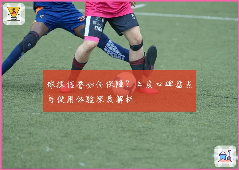 球探信誉如何保障？年度口碑盘点与使用体验深度解析