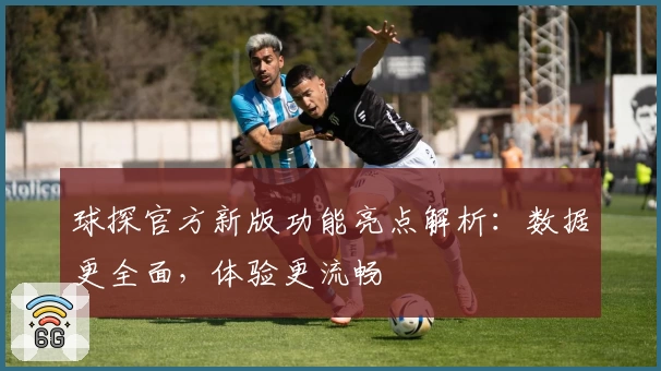 球探官方新版功能亮点解析：数据更全面，体验更流畅
