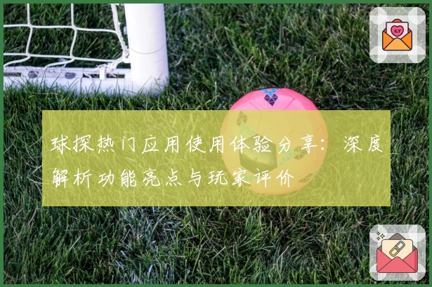球探热门应用使用体验分享：深度解析功能亮点与玩家评价